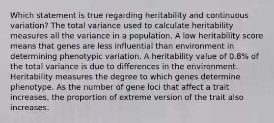 Which statement is true regarding heritability and continuous variation? The total variance used to calculate heritability measures all the variance in a population. A low heritability score means that genes are less influential than environment in determining phenotypic variation. A heritability value of 0.8% of the total variance is due to differences in the environment. Heritability measures the degree to which genes determine phenotype. As the number of gene loci that affect a trait increases, the proportion of extreme version of the trait also increases.