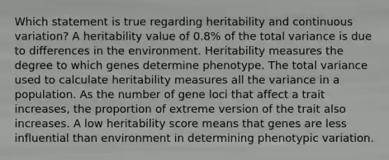 Which statement is true regarding heritability and continuous variation? A heritability value of 0.8% of the total variance is due to differences in the environment. Heritability measures the degree to which genes determine phenotype. The total variance used to calculate heritability measures all the variance in a population. As the number of gene loci that affect a trait increases, the proportion of extreme version of the trait also increases. A low heritability score means that genes are less influential than environment in determining phenotypic variation.