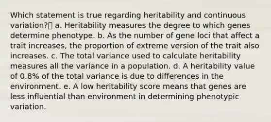 Which statement is true regarding heritability and continuous variation? a. Heritability measures the degree to which genes determine phenotype. b. As the number of gene loci that affect a trait increases, the proportion of extreme version of the trait also increases. c. The total variance used to calculate heritability measures all the variance in a population. d. A heritability value of 0.8% of the total variance is due to differences in the environment. e. A low heritability score means that genes are less influential than environment in determining phenotypic variation.