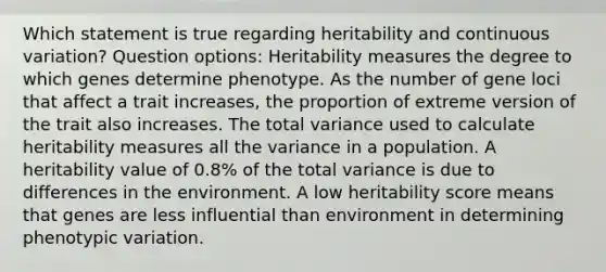 Which statement is true regarding heritability and continuous variation? Question options: Heritability measures the degree to which genes determine phenotype. As the number of gene loci that affect a trait increases, the proportion of extreme version of the trait also increases. The total variance used to calculate heritability measures all the variance in a population. A heritability value of 0.8% of the total variance is due to differences in the environment. A low heritability score means that genes are less influential than environment in determining phenotypic variation.