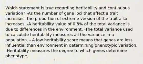 Which statement is true regarding heritability and continuous variation? -As the number of gene loci that affect a trait increases, the proportion of extreme version of the trait also increases. -A heritability value of 0.8% of the total variance is due to differences in the environment. -The total variance used to calculate heritability measures all the variance in a population. - A low heritability score means that genes are less influential than environment in determining phenotypic variation. -Heritability measures the degree to which genes determine phenotype.