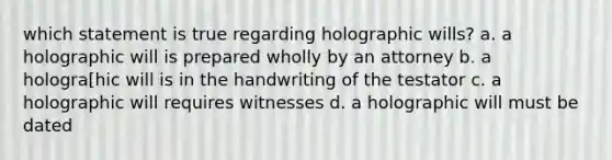 which statement is true regarding holographic wills? a. a holographic will is prepared wholly by an attorney b. a hologra[hic will is in the handwriting of the testator c. a holographic will requires witnesses d. a holographic will must be dated