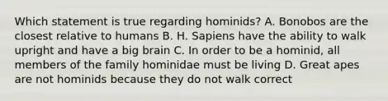 Which statement is true regarding hominids? A. Bonobos are the closest relative to humans B. H. Sapiens have the ability to walk upright and have a big brain C. In order to be a hominid, all members of the family hominidae must be living D. Great apes are not hominids because they do not walk correct