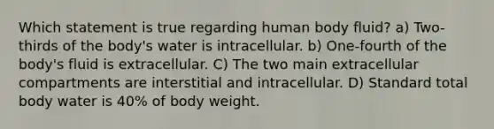 Which statement is true regarding human body fluid? a) Two-thirds of the body's water is intracellular. b) One-fourth of the body's fluid is extracellular. C) The two main extracellular compartments are interstitial and intracellular. D) Standard total body water is 40% of body weight.