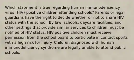 Which statement is true regarding human immunodeficiency virus (HIV)-positive children attending schools? Parents or legal guardians have the right to decide whether or not to share HIV status with the school. By law, schools, daycare facilities, and other settings that provide similar services to children must be notified of HIV status. HIV-positive children must receive permission from the school board to participate in contact sports with a high risk for injury. Children diagnosed with human immunodeficiency syndrome are legally unable to attend public schools.