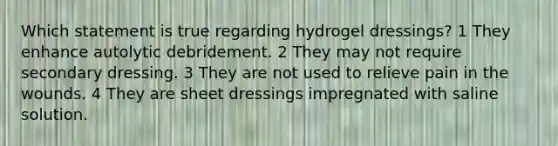 Which statement is true regarding hydrogel dressings? 1 They enhance autolytic debridement. 2 They may not require secondary dressing. 3 They are not used to relieve pain in the wounds. 4 They are sheet dressings impregnated with saline solution.