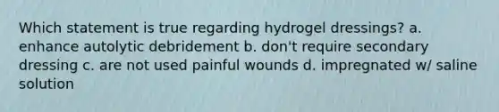 Which statement is true regarding hydrogel dressings? a. enhance autolytic debridement b. don't require secondary dressing c. are not used painful wounds d. impregnated w/ saline solution