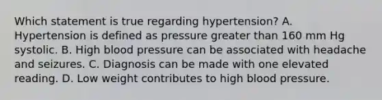 Which statement is true regarding hypertension? A. Hypertension is defined as pressure greater than 160 mm Hg systolic. B. High blood pressure can be associated with headache and seizures. C. Diagnosis can be made with one elevated reading. D. Low weight contributes to high blood pressure.