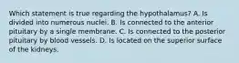 Which statement is true regarding the hypothalamus? A. Is divided into numerous nuclei. B. Is connected to the anterior pituitary by a single membrane. C. Is connected to the posterior pituitary by blood vessels. D. Is located on the superior surface of the kidneys.