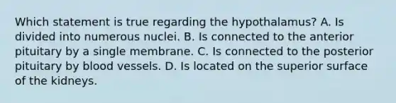 Which statement is true regarding the hypothalamus? A. Is divided into numerous nuclei. B. Is connected to the anterior pituitary by a single membrane. C. Is connected to the posterior pituitary by blood vessels. D. Is located on the superior surface of the kidneys.