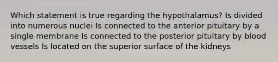 Which statement is true regarding the hypothalamus? Is divided into numerous nuclei Is connected to the anterior pituitary by a single membrane Is connected to the posterior pituitary by blood vessels Is located on the superior surface of the kidneys