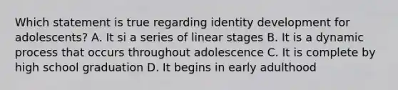 Which statement is true regarding identity development for adolescents? A. It si a series of linear stages B. It is a dynamic process that occurs throughout adolescence C. It is complete by high school graduation D. It begins in early adulthood