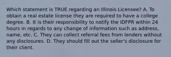 Which statement is TRUE regarding an Illinois Licensee? A. To obtain a real estate license they are required to have a college degree. B. It is their responsibility to notify the IDFPR within 24 hours in regards to any change of information such as address, name, etc. C. They can collect referral fees from lenders without any disclosures. D. They should fill out the seller's disclosure for their client.