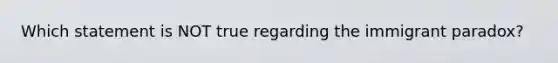 Which statement is NOT true regarding the immigrant paradox?