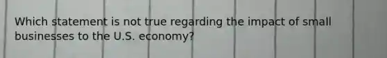 Which statement is not true regarding the impact of small businesses to the U.S. economy?