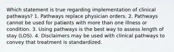 Which statement is true regarding implementation of clinical pathways? 1. Pathways replace physician orders. 2. Pathways cannot be used for patients with more than one illness or condition. 3. Using pathways is the best way to assess length of stay (LOS). 4. Disclaimers may be used with clinical pathways to convey that treatment is standardized.