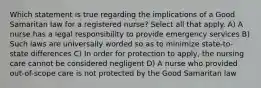 Which statement is true regarding the implications of a Good Samaritan law for a registered nurse? Select all that apply. A) A nurse has a legal responsibility to provide emergency services B) Such laws are universally worded so as to minimize state-to-state differences C) In order for protection to apply, the nursing care cannot be considered negligent D) A nurse who provided out-of-scope care is not protected by the Good Samaritan law