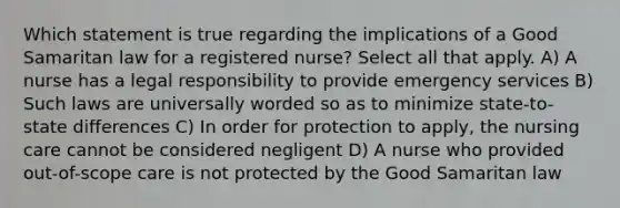 Which statement is true regarding the implications of a Good Samaritan law for a registered nurse? Select all that apply. A) A nurse has a legal responsibility to provide emergency services B) Such laws are universally worded so as to minimize state-to-state differences C) In order for protection to apply, the nursing care cannot be considered negligent D) A nurse who provided out-of-scope care is not protected by the Good Samaritan law