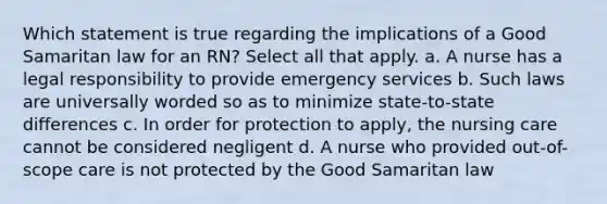 Which statement is true regarding the implications of a Good Samaritan law for an RN? Select all that apply. a. A nurse has a legal responsibility to provide emergency services b. Such laws are universally worded so as to minimize state-to-state differences c. In order for protection to apply, the nursing care cannot be considered negligent d. A nurse who provided out-of-scope care is not protected by the Good Samaritan law