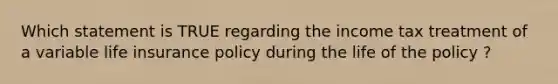 Which statement is TRUE regarding the income tax treatment of a variable life insurance policy during the life of the policy ?