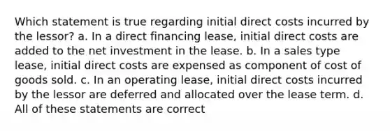 Which statement is true regarding initial direct costs incurred by the lessor? a. In a direct financing lease, initial direct costs are added to the net investment in the lease. b. In a sales type lease, initial direct costs are expensed as component of cost of goods sold. c. In an operating lease, initial direct costs incurred by the lessor are deferred and allocated over the lease term. d. All of these statements are correct