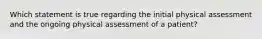 Which statement is true regarding the initial physical assessment and the ongoing physical assessment of a patient?