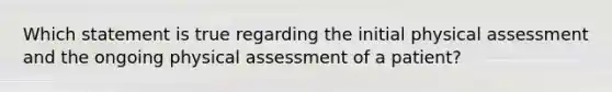 Which statement is true regarding the initial physical assessment and the ongoing physical assessment of a patient?