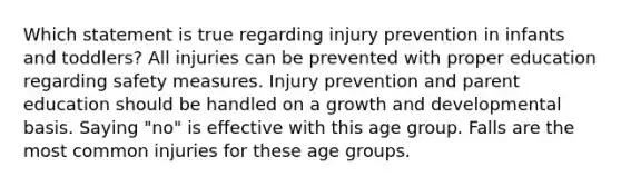 Which statement is true regarding injury prevention in infants and toddlers? All injuries can be prevented with proper education regarding safety measures. Injury prevention and parent education should be handled on a growth and developmental basis. Saying "no" is effective with this age group. Falls are the most common injuries for these age groups.