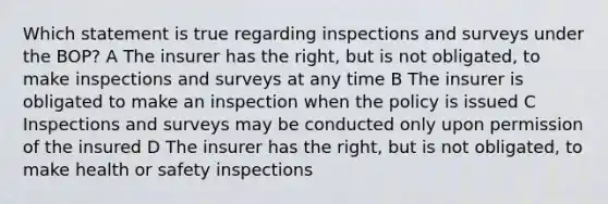 Which statement is true regarding inspections and surveys under the BOP? A The insurer has the right, but is not obligated, to make inspections and surveys at any time B The insurer is obligated to make an inspection when the policy is issued C Inspections and surveys may be conducted only upon permission of the insured D The insurer has the right, but is not obligated, to make health or safety inspections