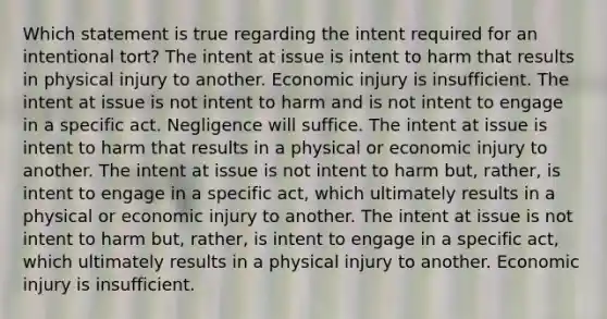 Which statement is true regarding the intent required for an intentional tort? The intent at issue is intent to harm that results in physical injury to another. Economic injury is insufficient. The intent at issue is not intent to harm and is not intent to engage in a specific act. Negligence will suffice. The intent at issue is intent to harm that results in a physical or economic injury to another. The intent at issue is not intent to harm but, rather, is intent to engage in a specific act, which ultimately results in a physical or economic injury to another. The intent at issue is not intent to harm but, rather, is intent to engage in a specific act, which ultimately results in a physical injury to another. Economic injury is insufficient.