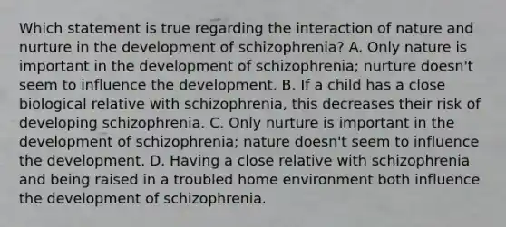 Which statement is true regarding the interaction of nature and nurture in the development of schizophrenia? A. Only nature is important in the development of schizophrenia; nurture doesn't seem to influence the development. B. If a child has a close biological relative with schizophrenia, this decreases their risk of developing schizophrenia. C. Only nurture is important in the development of schizophrenia; nature doesn't seem to influence the development. D. Having a close relative with schizophrenia and being raised in a troubled home environment both influence the development of schizophrenia.