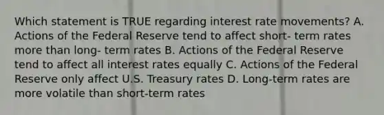 Which statement is TRUE regarding interest rate movements? A. Actions of the Federal Reserve tend to affect short- term rates more than long- term rates B. Actions of the Federal Reserve tend to affect all interest rates equally C. Actions of the Federal Reserve only affect U.S. Treasury rates D. Long-term rates are more volatile than short-term rates