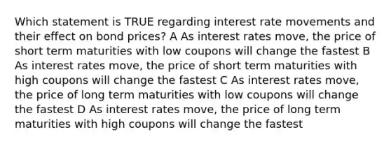 Which statement is TRUE regarding interest rate movements and their effect on bond prices? A As interest rates move, the price of short term maturities with low coupons will change the fastest B As interest rates move, the price of short term maturities with high coupons will change the fastest C As interest rates move, the price of long term maturities with low coupons will change the fastest D As interest rates move, the price of long term maturities with high coupons will change the fastest