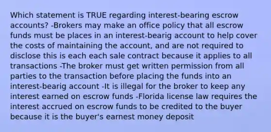 Which statement is TRUE regarding interest-bearing escrow accounts? -Brokers may make an office policy that all escrow funds must be places in an interest-bearig account to help cover the costs of maintaining the account, and are not required to disclose this is each each sale contract because it applies to all transactions -The broker must get written permission from all parties to the transaction before placing the funds into an interest-bearig account -It is illegal for the broker to keep any interest earned on escrow funds -Florida license law requires the interest accrued on escrow funds to be credited to the buyer because it is the buyer's earnest money deposit