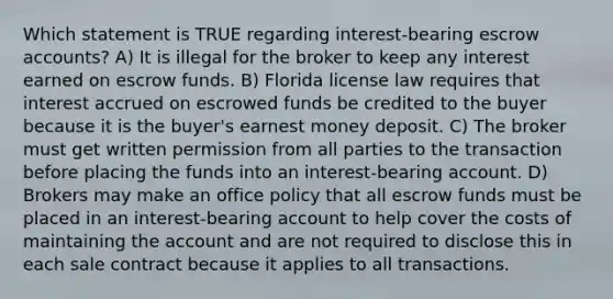 Which statement is TRUE regarding interest-bearing escrow accounts? A) It is illegal for the broker to keep any interest earned on escrow funds. B) Florida license law requires that interest accrued on escrowed funds be credited to the buyer because it is the buyer's earnest money deposit. C) The broker must get written permission from all parties to the transaction before placing the funds into an interest-bearing account. D) Brokers may make an office policy that all escrow funds must be placed in an interest-bearing account to help cover the costs of maintaining the account and are not required to disclose this in each sale contract because it applies to all transactions.