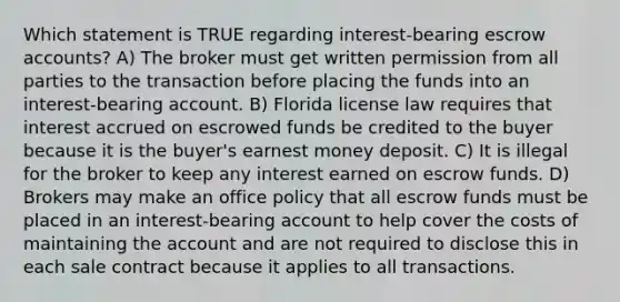 Which statement is TRUE regarding interest-bearing escrow accounts? A) The broker must get written permission from all parties to the transaction before placing the funds into an interest-bearing account. B) Florida license law requires that interest accrued on escrowed funds be credited to the buyer because it is the buyer's earnest money deposit. C) It is illegal for the broker to keep any interest earned on escrow funds. D) Brokers may make an office policy that all escrow funds must be placed in an interest-bearing account to help cover the costs of maintaining the account and are not required to disclose this in each sale contract because it applies to all transactions.