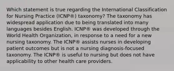 Which statement is true regarding the International Classification for Nursing Practice (ICNP®) taxonomy? The taxonomy has widespread application due to being translated into many languages besides English. ICNP® was developed through the World Health Organization, in response to a need for a new nursing taxonomy. The ICNP® assists nurses in developing patient outcomes but is not a nursing diagnosis-focused taxonomy. The ICNP® is useful to nursing but does not have applicability to other health care providers.