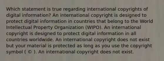 Which statement is true regarding international copyrights of digital information? An international copyright is designed to protect digital information in countries that belong to the World Intellectual Property Organization (WIPO). An international copyright is designed to protect digital information in all countries worldwide. An international copyright does not exist but your material is protected as long as you use the copyright symbol ( © ). An international copyright does not exist.