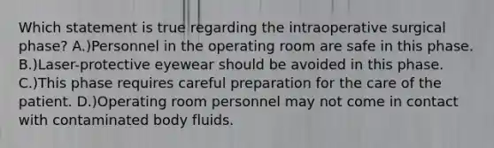 Which statement is true regarding the intraoperative surgical phase? A.)Personnel in the operating room are safe in this phase. B.)Laser-protective eyewear should be avoided in this phase. C.)This phase requires careful preparation for the care of the patient. D.)Operating room personnel may not come in contact with contaminated body fluids.