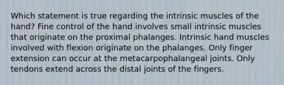 Which statement is true regarding the intrinsic muscles of the hand? Fine control of the hand involves small intrinsic muscles that originate on the proximal phalanges. Intrinsic hand muscles involved with flexion originate on the phalanges. Only finger extension can occur at the metacarpophalangeal joints. Only tendons extend across the distal joints of the fingers.