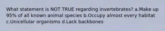 What statement is ​NOT TRUE​ regarding invertebrates? a.Make up 95% of all known animal species b.Occupy almost every habitat c.Unicellular organisms d.Lack backbones