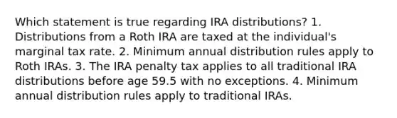 Which statement is true regarding IRA distributions? 1. Distributions from a Roth IRA are taxed at the individual's marginal tax rate. 2. Minimum annual distribution rules apply to Roth IRAs. 3. The IRA penalty tax applies to all traditional IRA distributions before age 59.5 with no exceptions. 4. Minimum annual distribution rules apply to traditional IRAs.