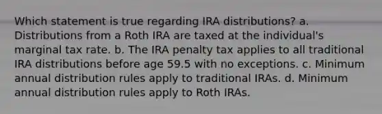 Which statement is true regarding IRA distributions? a. Distributions from a Roth IRA are taxed at the individual's marginal tax rate. b. The IRA penalty tax applies to all traditional IRA distributions before age 59.5 with no exceptions. c. Minimum annual distribution rules apply to traditional IRAs. d. Minimum annual distribution rules apply to Roth IRAs.