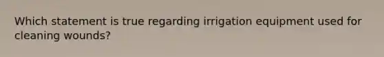 Which statement is true regarding irrigation equipment used for cleaning wounds?