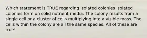 Which statement is TRUE regarding isolated colonies Isolated colonies form on solid nutrient media. The colony results from a single cell or a cluster of cells multiplying into a visible mass. The cells within the colony are all the same species. All of these are true!