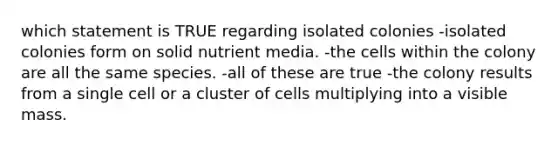 which statement is TRUE regarding isolated colonies -isolated colonies form on solid nutrient media. -the cells within the colony are all the same species. -all of these are true -the colony results from a single cell or a cluster of cells multiplying into a visible mass.