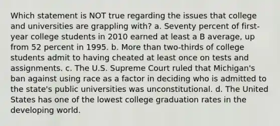 Which statement is NOT true regarding the issues that college and universities are grappling with? a. Seventy percent of first-year college students in 2010 earned at least a B average, up from 52 percent in 1995. b. More than two-thirds of college students admit to having cheated at least once on tests and assignments. c. The U.S. Supreme Court ruled that Michigan's ban against using race as a factor in deciding who is admitted to the state's public universities was unconstitutional. d. The United States has one of the lowest college graduation rates in the developing world.