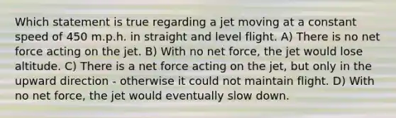 Which statement is true regarding a jet moving at a constant speed of 450 m.p.h. in straight and level flight. A) There is no net force acting on the jet. B) With no net force, the jet would lose altitude. C) There is a net force acting on the jet, but only in the upward direction - otherwise it could not maintain flight. D) With no net force, the jet would eventually slow down.