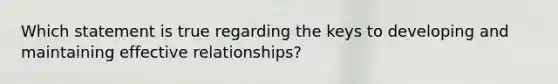 Which statement is true regarding the keys to developing and maintaining effective relationships?