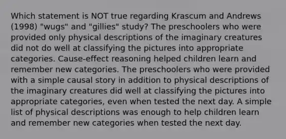 Which statement is NOT true regarding Krascum and Andrews (1998) "wugs" and "gillies" study? The preschoolers who were provided only physical descriptions of the imaginary creatures did not do well at classifying the pictures into appropriate categories. Cause-effect reasoning helped children learn and remember new categories. The preschoolers who were provided with a simple causal story in addition to physical descriptions of the imaginary creatures did well at classifying the pictures into appropriate categories, even when tested the next day. A simple list of physical descriptions was enough to help children learn and remember new categories when tested the next day.